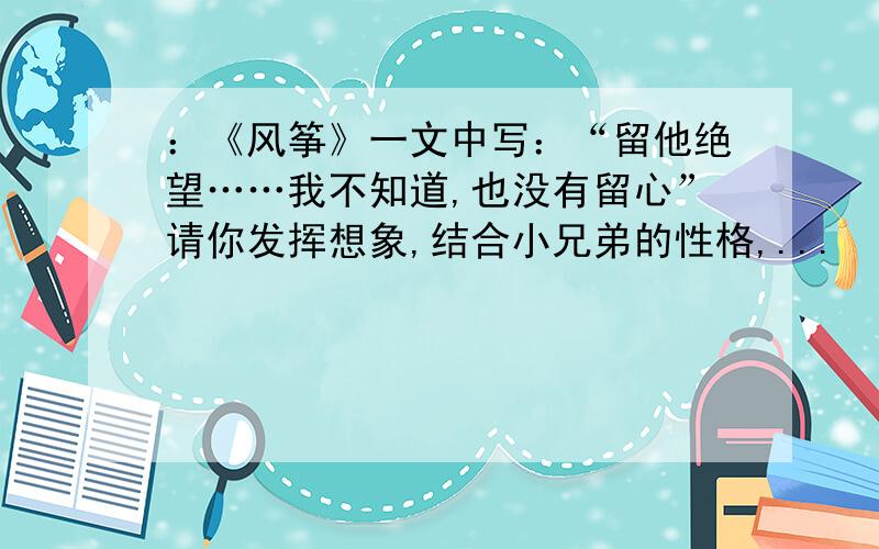 ：《风筝》一文中写：“留他绝望……我不知道,也没有留心”请你发挥想象,结合小兄弟的性格,...