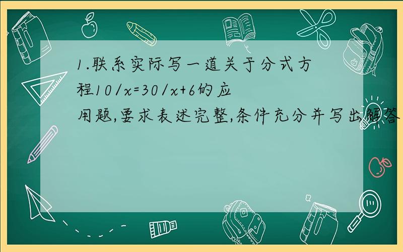 1.联系实际写一道关于分式方程10/x=30/x+6的应用题,要求表述完整,条件充分并写出解答过程