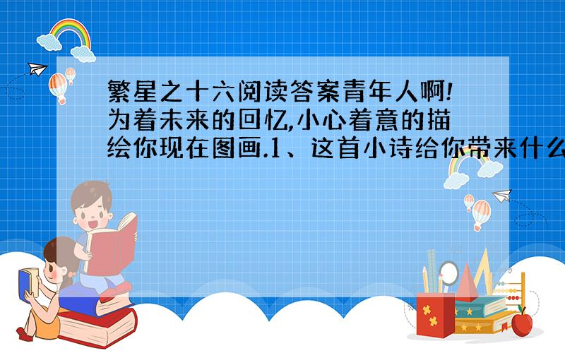 繁星之十六阅读答案青年人啊!为着未来的回忆,小心着意的描绘你现在图画.1、这首小诗给你带来什么启示?2、分析诗中你认为精