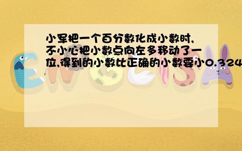 小军把一个百分数化成小数时,不小心把小数点向左多移动了一位,得到的小数比正确的小数要小0.324,原百分数