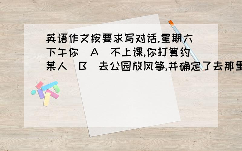 英语作文按要求写对话.星期六下午你(A)不上课,你打算约某人(B)去公园放风筝,并确定了去那里的时间 方式 见面的地点等