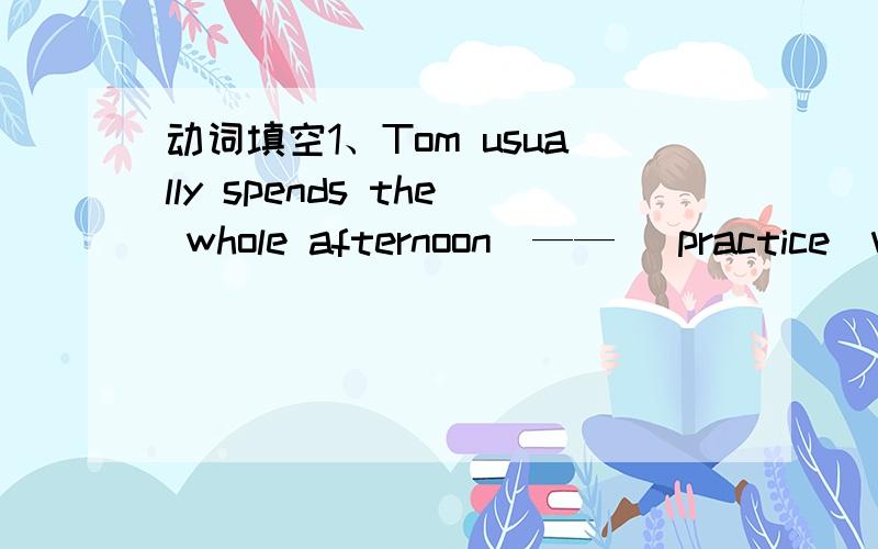 动词填空1、Tom usually spends the whole afternoon_—— (practice)vo