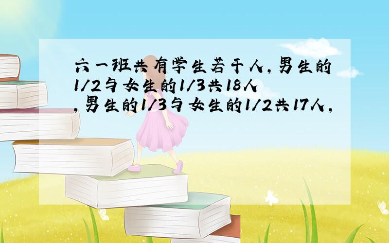 六一班共有学生若干人,男生的1/2与女生的1/3共18人,男生的1/3与女生的1/2共17人,