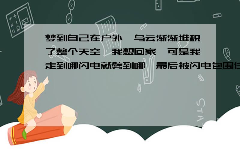 梦到自己在户外,乌云渐渐堆积了整个天空,我想回家,可是我走到哪闪电就劈到哪,最后被闪电包围住了,求