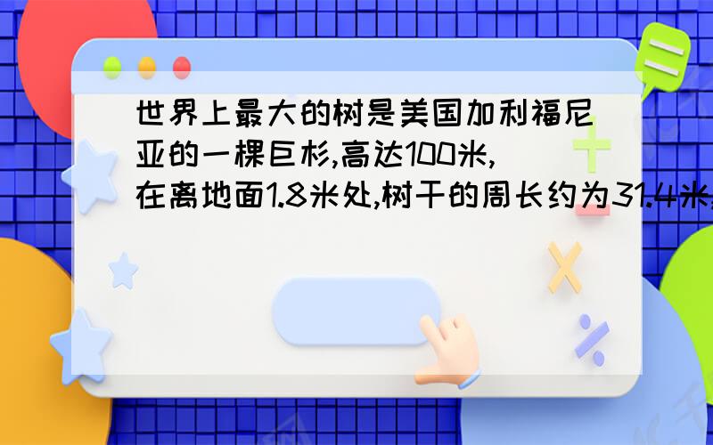 世界上最大的树是美国加利福尼亚的一棵巨杉,高达100米,在离地面1.8米处,树干的周长约为31.4米,在这个高度树干的直