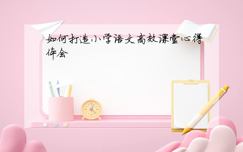 如何打造小学语文高效课堂心得体会