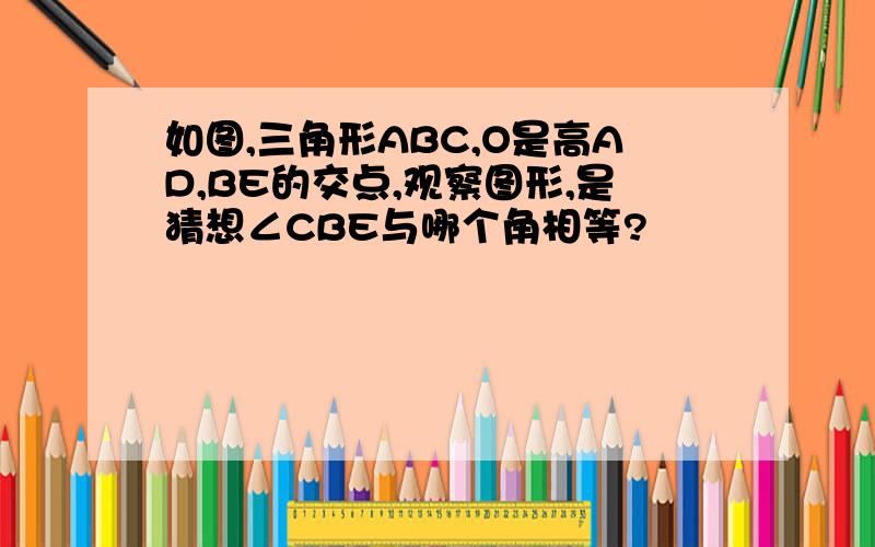 如图,三角形ABC,O是高AD,BE的交点,观察图形,是猜想∠CBE与哪个角相等?