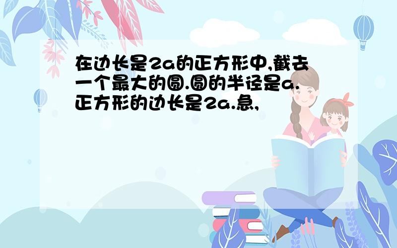 在边长是2a的正方形中,截去一个最大的圆.圆的半径是a.正方形的边长是2a.急,