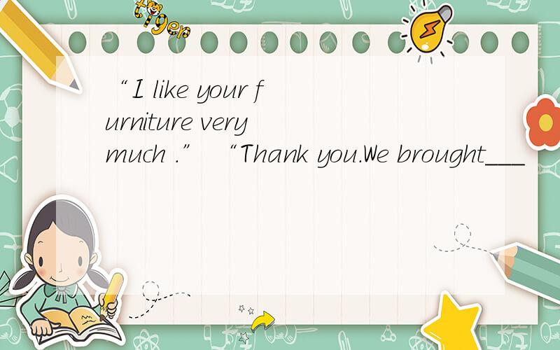 “I like your furniture very much .” “Thank you.We brought___