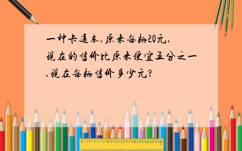 一种卡通车,原来每辆20元,现在的售价比原来便宜五分之一,现在每辆售价多少元?