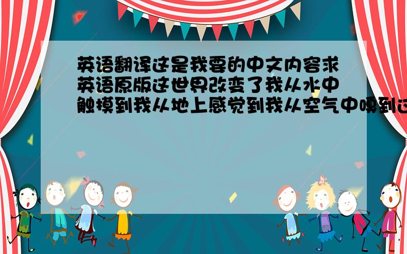 英语翻译这是我要的中文内容求英语原版这世界改变了我从水中触摸到我从地上感觉到我从空气中嗅到过去的一切都已失落现在没有人记