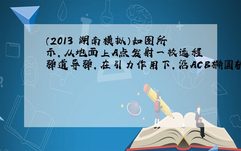 （2013•湖南模拟）如图所示，从地面上A点发射一枚远程弹道导弹，在引力作用下，沿ACB椭圆轨道飞行击中地面目标B，C为