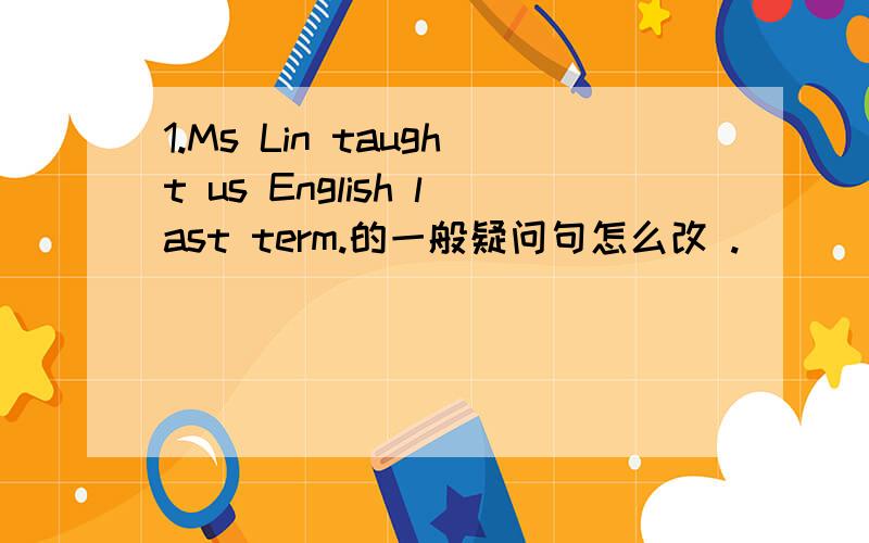 1.Ms Lin taught us English last term.的一般疑问句怎么改 .