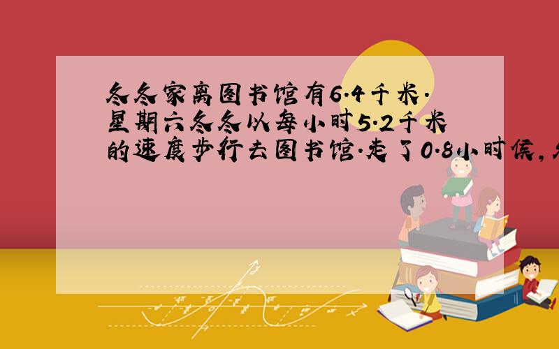 冬冬家离图书馆有6.4千米.星期六冬冬以每小时5.2千米的速度步行去图书馆.走了0.8小时侯,冬冬在路边的商店