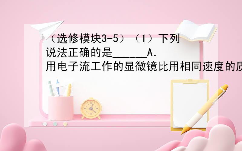 （选修模块3-5）（1）下列说法正确的是______A．用电子流工作的显微镜比用相同速度的质子流工作的显微镜分辨率高B．