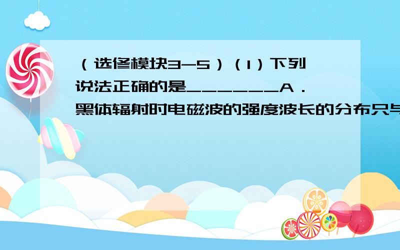 （选修模块3-5）（1）下列说法正确的是______A．黑体辐射时电磁波的强度波长的分布只与黑体的温度有关B．比结合能越