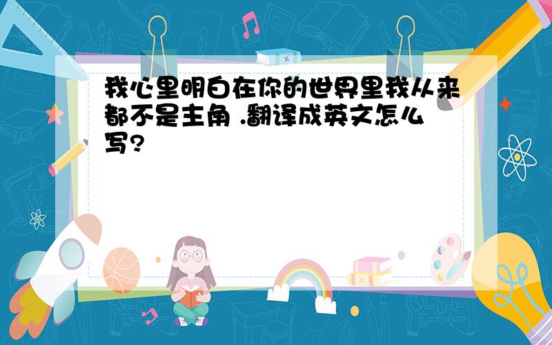 我心里明白在你的世界里我从来都不是主角 .翻译成英文怎么写?