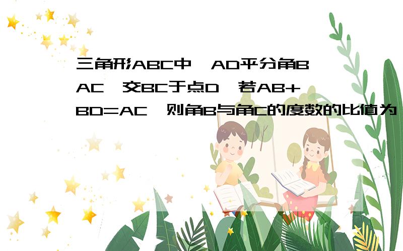 三角形ABC中,AD平分角BAC,交BC于点D,若AB+BD=AC,则角B与角C的度数的比值为