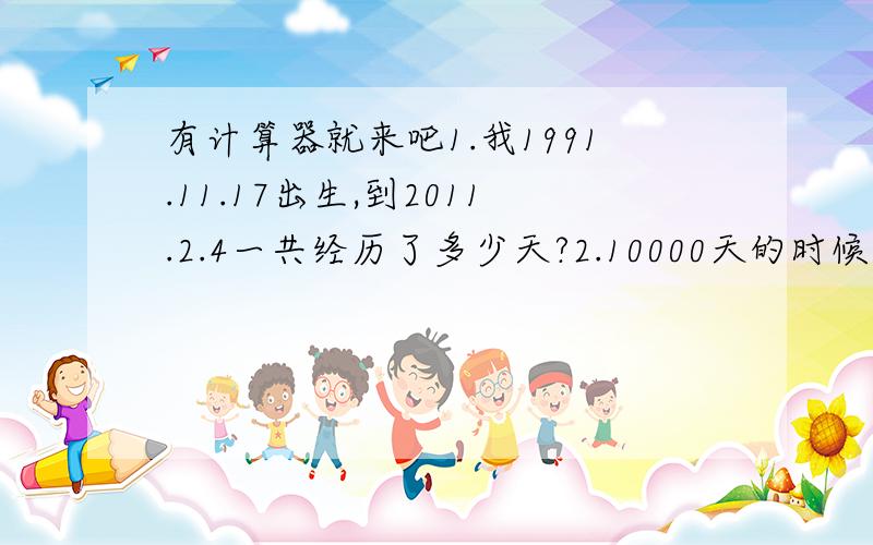 有计算器就来吧1.我1991.11.17出生,到2011.2.4一共经历了多少天?2.10000天的时候是几几年几月几日