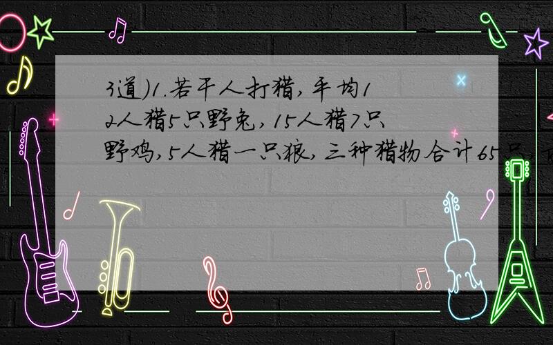 3道）1.若干人打猎,平均12人猎5只野兔,15人猎7只野鸡,5人猎一只狼,三种猎物合计65只,求打猎人数.2.甲乙两人