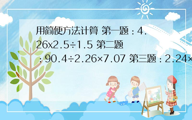 用简便方法计算 第一题：4.26x2.5÷1.5 第二题：90.4÷2.26×7.07 第三题：2.24×0.18÷3.