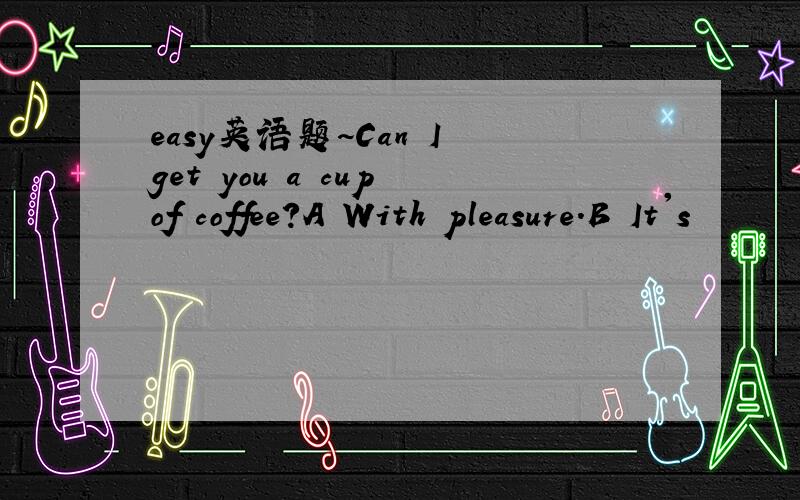 easy英语题~Can I get you a cup of coffee?A With pleasure.B It's