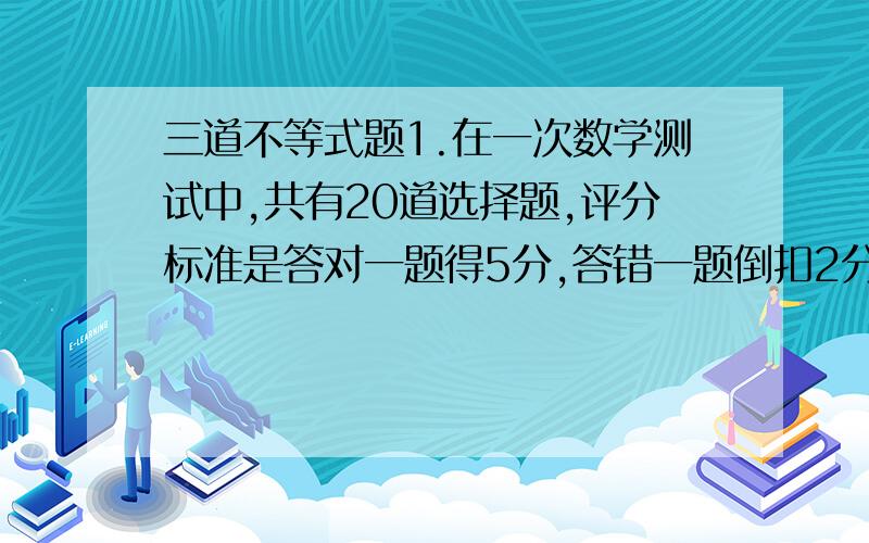 三道不等式题1.在一次数学测试中,共有20道选择题,评分标准是答对一题得5分,答错一题倒扣2分,不答不得分.考试完后,我