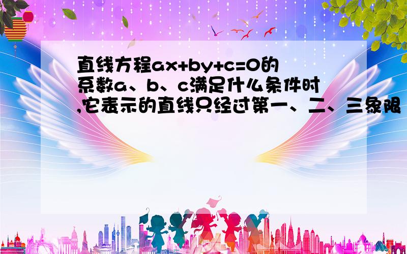 直线方程ax+by+c=0的系数a、b、c满足什么条件时,它表示的直线只经过第一、二、三象限