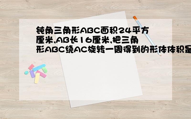 钝角三角形ABC面积24平方厘米,AB长16厘米,把三角形ABC绕AC旋转一周得到的形体体积是多少立方厘米?