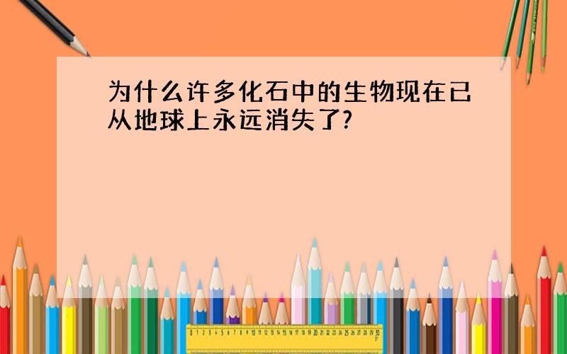 为什么许多化石中的生物现在已从地球上永远消失了?