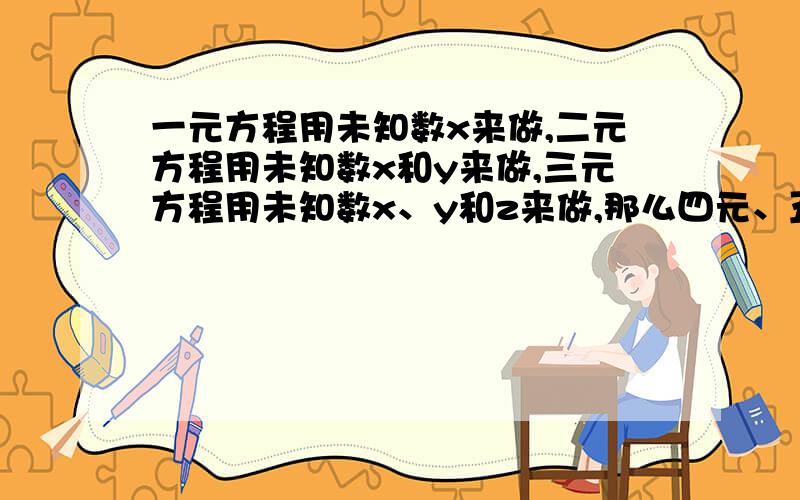 一元方程用未知数x来做,二元方程用未知数x和y来做,三元方程用未知数x、y和z来做,那么四元、五元用什么来做