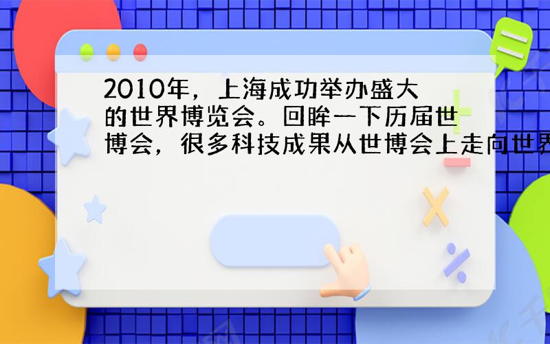 2010年，上海成功举办盛大的世界博览会。回眸一下历届世博会，很多科技成果从世博会上走向世界。例如：1873年奥地利维也