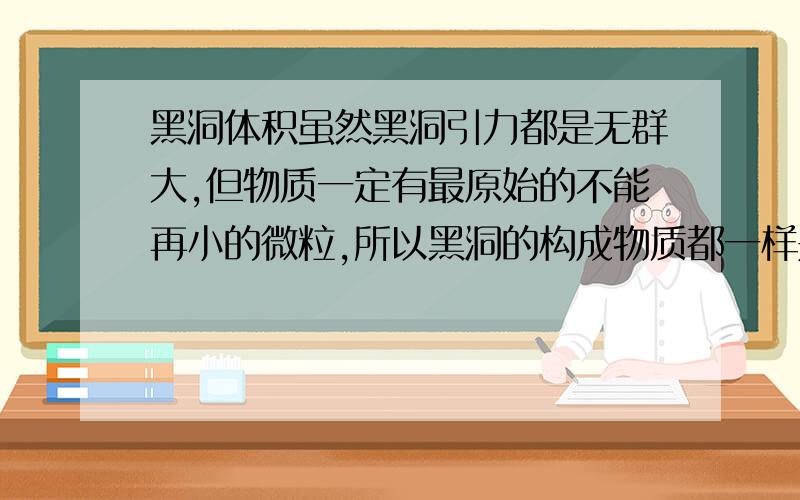 黑洞体积虽然黑洞引力都是无群大,但物质一定有最原始的不能再小的微粒,所以黑洞的构成物质都一样是最基本的微粒,它们在不断吞