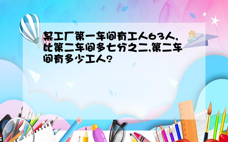 某工厂第一车间有工人63人,比第二车间多七分之二,第二车间有多少工人?