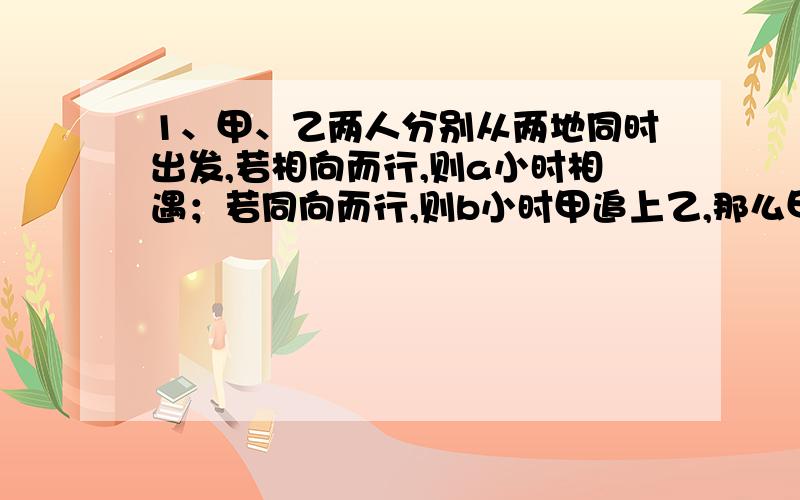 1、甲、乙两人分别从两地同时出发,若相向而行,则a小时相遇；若同向而行,则b小时甲追上乙,那么甲的速度是乙的速度的（ ）