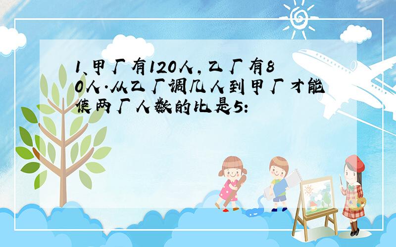 1、甲厂有120人,乙厂有80人.从乙厂调几人到甲厂才能使两厂人数的比是5: