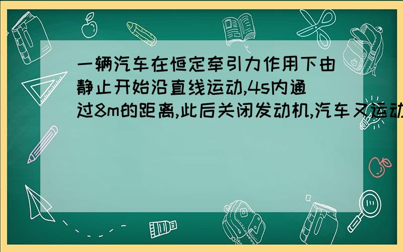 一辆汽车在恒定牵引力作用下由静止开始沿直线运动,4s内通过8m的距离,此后关闭发动机,汽车又运动了2s停止,已知汽车的质