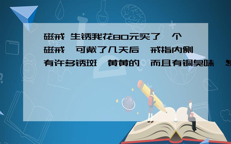 磁戒 生锈我花80元买了一个磁戒,可戴了几天后,戒指内侧有许多锈斑,黄黄的,而且有铜臭味,怎么办,请各位高手帮忙. 【