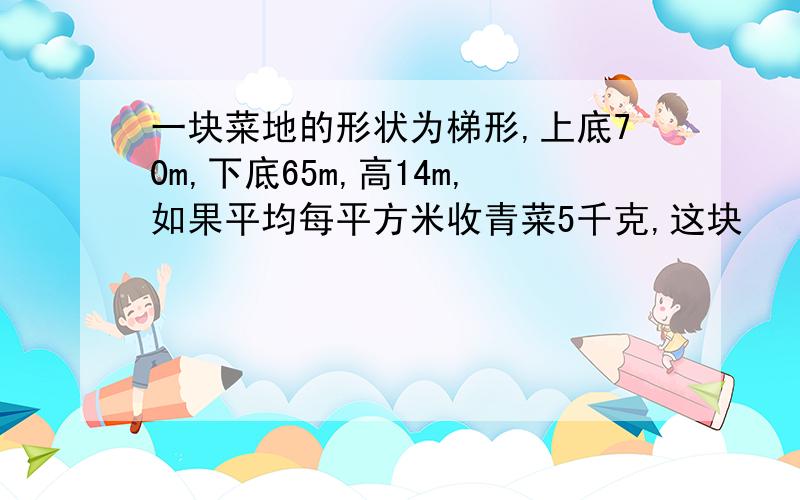 一块菜地的形状为梯形,上底70m,下底65m,高14m,如果平均每平方米收青菜5千克,这块