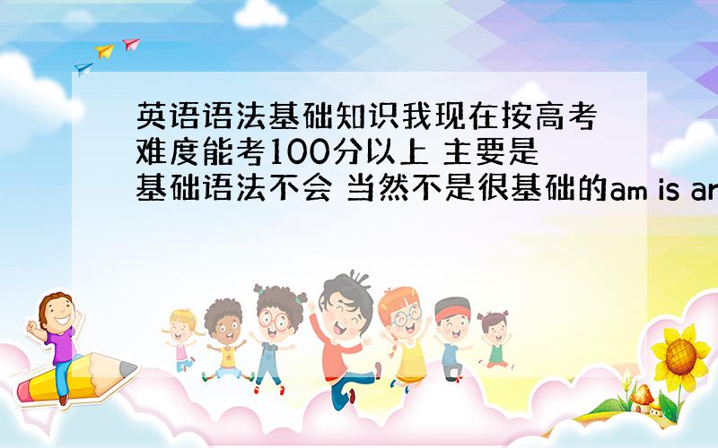 英语语法基础知识我现在按高考难度能考100分以上 主要是基础语法不会 当然不是很基础的am is are等等 现在搞不懂