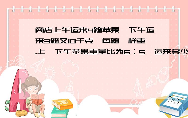 商店上午运来4箱苹果,下午运来3箱又10千克,每箱一样重.上、下午苹果重量比为6：5,运来多少?方程细解