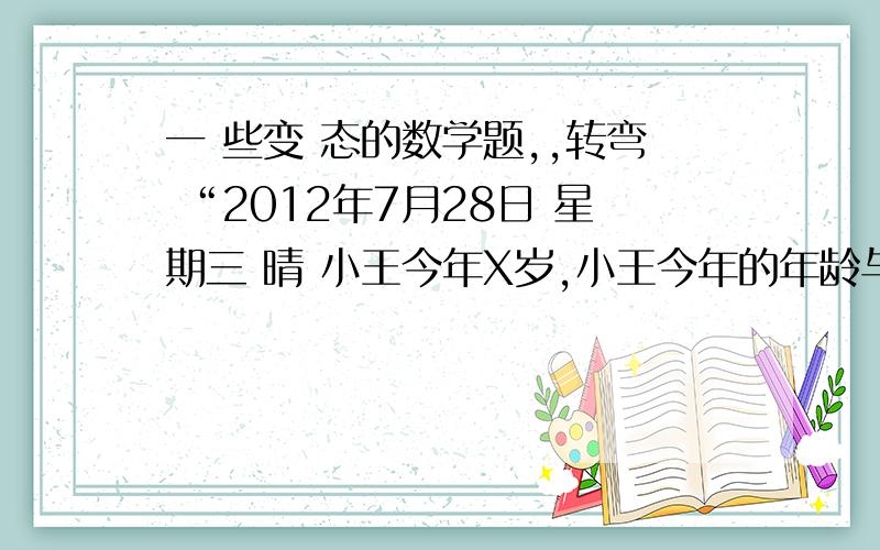 一 些变 态的数学题,,转弯 “2012年7月28日 星期三 晴 小王今年X岁,小王今年的年龄与哥哥前4年的年龄相同,明