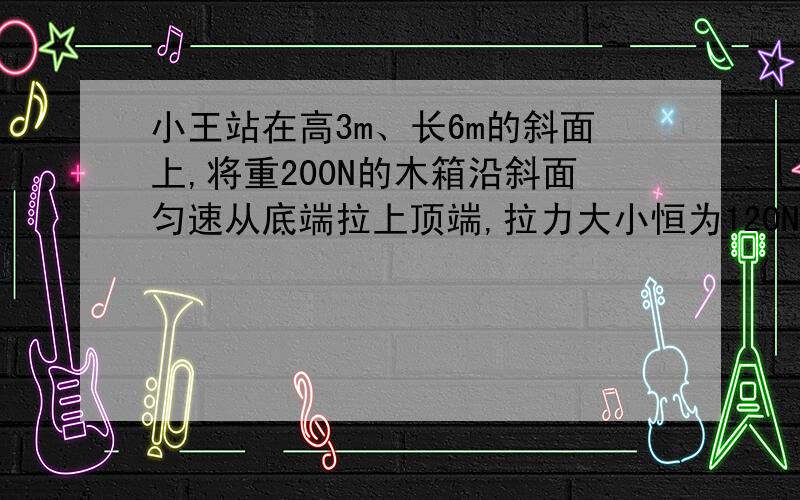 小王站在高3m、长6m的斜面上,将重200N的木箱沿斜面匀速从底端拉上顶端,拉力大小恒为120N,所花时间是10s．求：