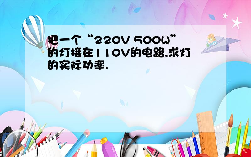 把一个“220V 500W”的灯接在110V的电路,求灯的实际功率.