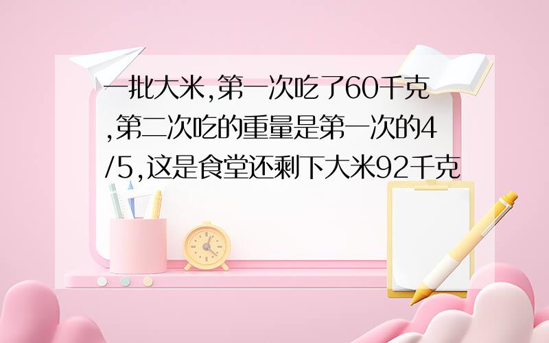 一批大米,第一次吃了60千克,第二次吃的重量是第一次的4/5,这是食堂还剩下大米92千克