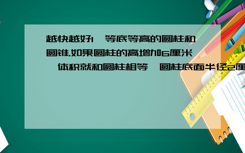 越快越好1、等底等高的圆柱和圆锥.如果圆柱的高增加6厘米,体积就和圆柱相等,圆柱底面半径2厘米,原来圆柱体积多少立方厘米