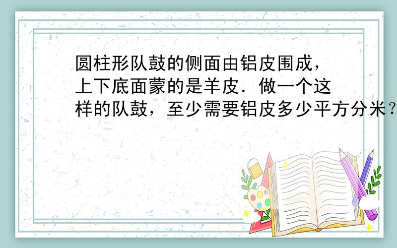 圆柱形队鼓的侧面由铝皮围成，上下底面蒙的是羊皮．做一个这样的队鼓，至少需要铝皮多少平方分米？羊皮呢？