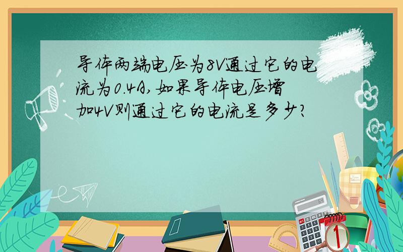 导体两端电压为8V通过它的电流为0.4A,如果导体电压增加4V则通过它的电流是多少?