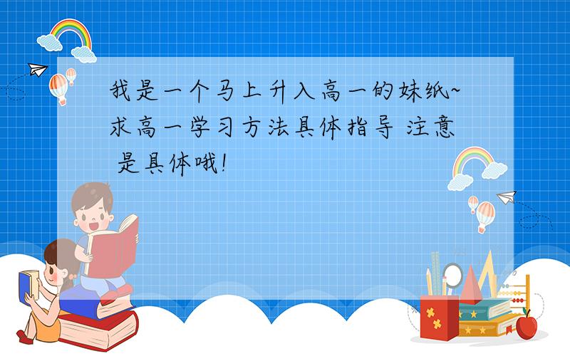 我是一个马上升入高一的妹纸~求高一学习方法具体指导 注意 是具体哦!