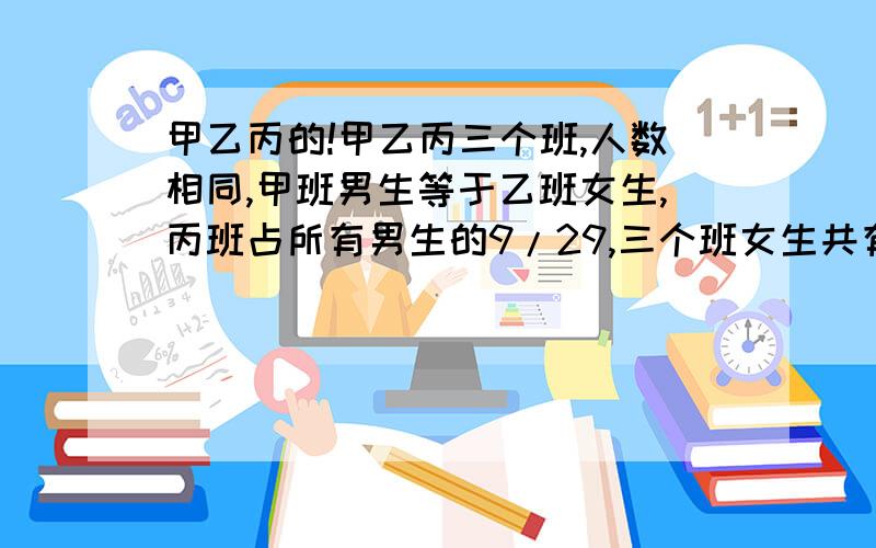 甲乙丙的!甲乙丙三个班,人数相同,甲班男生等于乙班女生,丙班占所有男生的9/29,三个班女生共有62人,甲班有多少人?